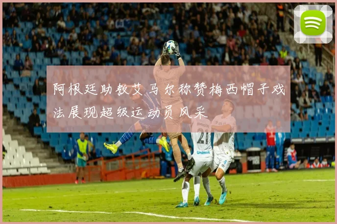 阿根廷助教艾马尔称赞梅西帽子戏法展现超级运动员风采