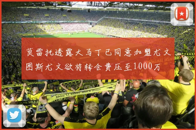 莫雷托透露大马丁已同意加盟尤文图斯尤文欲将转会费压至1000万