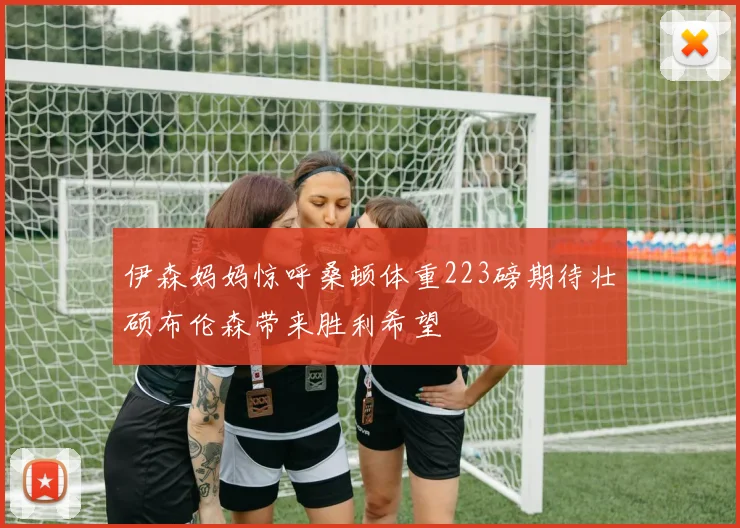 伊森妈妈惊呼桑顿体重223磅期待壮硕布伦森带来胜利希望