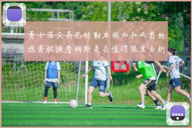 勇士若交易巴特勒库明加和两首轮选秀权换詹姆斯是否值得深度分析