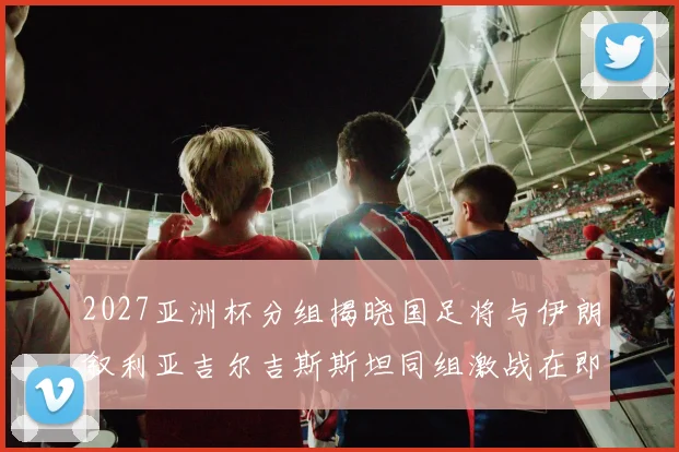 2027亚洲杯分组揭晓国足将与伊朗叙利亚吉尔吉斯斯坦同组激战在即