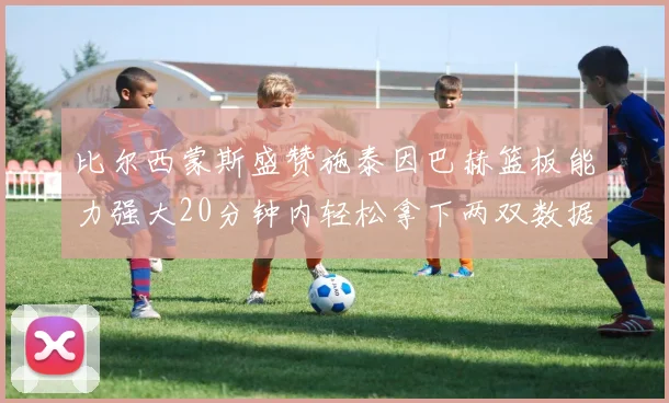 比尔西蒙斯盛赞施泰因巴赫篮板能力强大20分钟内轻松拿下两双数据