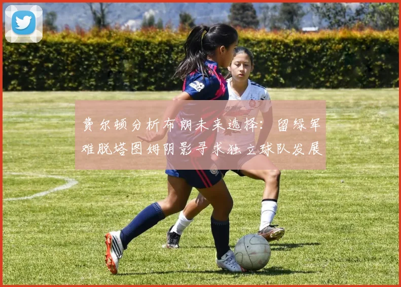 费尔顿分析布朗未来选择：留绿军难脱塔图姆阴影寻求独立球队发展