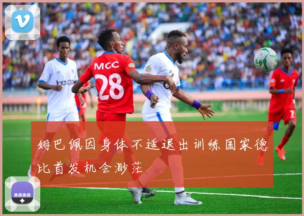 姆巴佩因身体不适退出训练国家德比首发机会渺茫