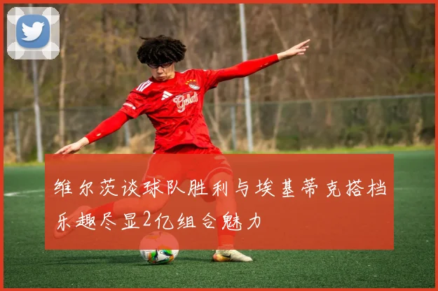 维尔茨谈球队胜利与埃基蒂克搭档乐趣尽显2亿组合魅力
