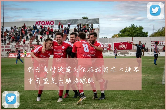 乔丹奥特透露杰伦格林将在六连客中有望复出助力球队