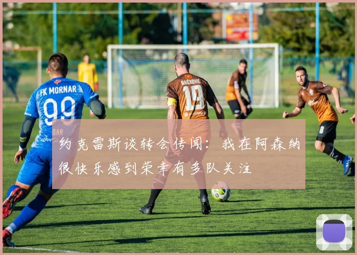 约克雷斯谈转会传闻：我在阿森纳很快乐感到荣幸有多队关注