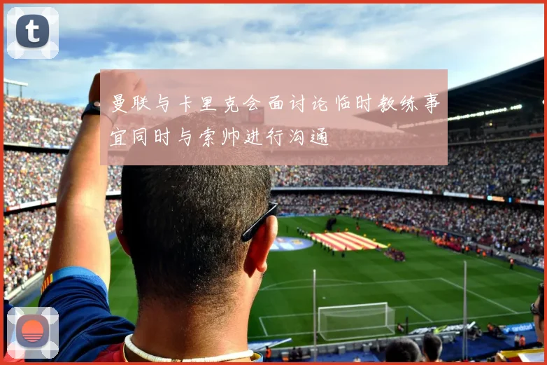 曼联与卡里克会面讨论临时教练事宜同时与索帅进行沟通