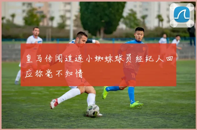 皇马传闻追逐小蜘蛛球员经纪人回应称毫不知情