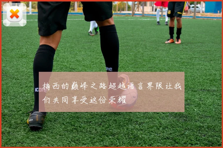 梅西的巅峰之路超越语言界限让我们共同享受这份荣耀