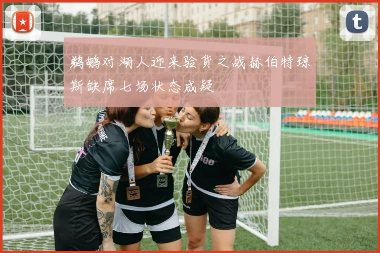 鹈鹕对湖人迎来验货之战赫伯特琼斯缺席七场状态成疑