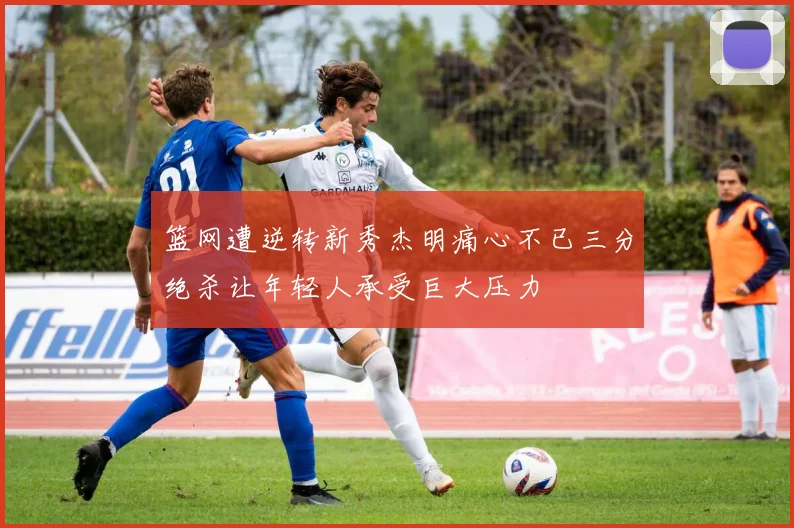 篮网遭逆转新秀杰明痛心不已三分绝杀让年轻人承受巨大压力