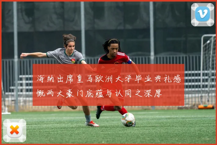 海纳出席皇马欧洲大学毕业典礼感慨两大豪门底蕴与认同之深厚