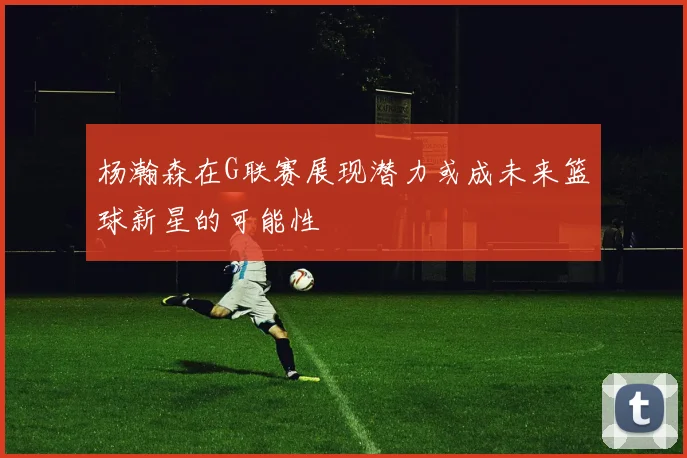 杨瀚森在G联赛展现潜力或成未来篮球新星的可能性