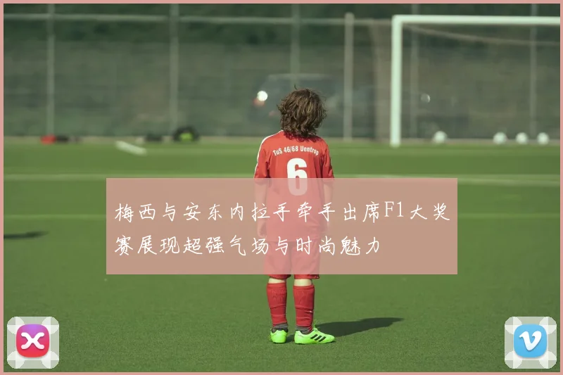 梅西与安东内拉手牵手出席F1大奖赛展现超强气场与时尚魅力