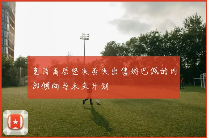 皇马高层坚决否决出售姆巴佩的内部倾向与未来计划