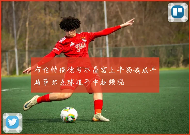 布伦特福德与水晶宫上半场战成平局萨尔点球追平中柱频现