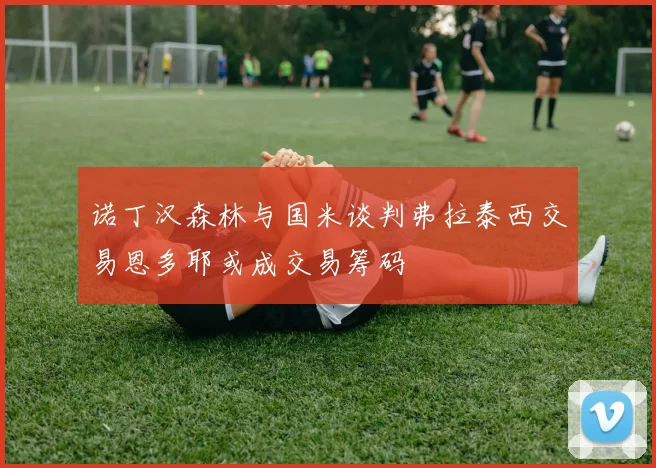 诺丁汉森林与国米谈判弗拉泰西交易恩多耶或成交易筹码