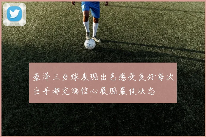 豪泽三分球表现出色感受良好每次出手都充满信心展现最佳状态
