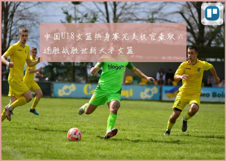 中国U18女篮热身赛完美收官豪取六连胜战胜世新大学女篮