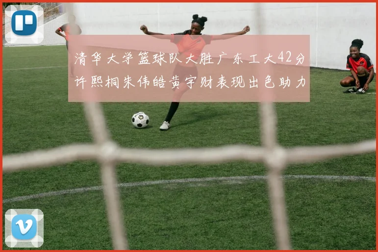 清华大学篮球队大胜广东工大42分许熙桐朱伟皓黄宇财表现出色助力胜利