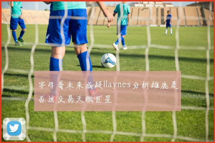 字母哥未来成疑Haynes分析雄鹿是否该交易天赋巨星