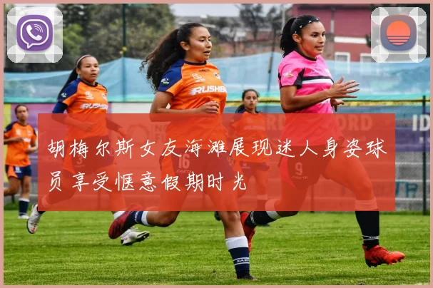 胡梅尔斯女友海滩展现迷人身姿球员享受惬意假期时光
