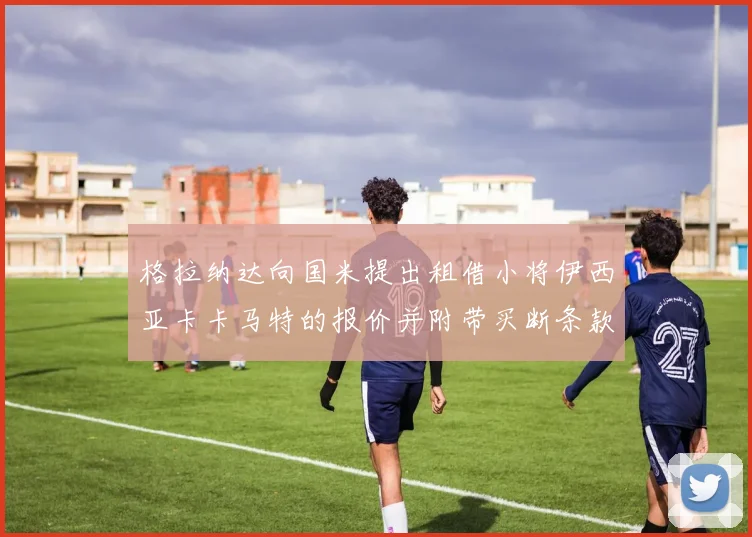 格拉纳达向国米提出租借小将伊西亚卡卡马特的报价并附带买断条款